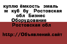 куплю ёмкость  эмаль 16 м. куб, бу - Ростовская обл. Бизнес » Оборудование   . Ростовская обл.